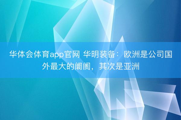 华体会体育app官网 华明装备：欧洲是公司国外最大的阛阓，其次是亚洲