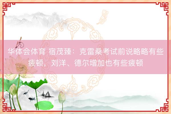 华体会体育 宿茂臻：克雷桑考试前说略略有些疲顿，刘洋、德尔增加也有些疲顿