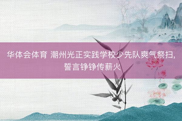 华体会体育 潮州光正实践学校少先队爽气祭扫, 誓言铮铮传薪火