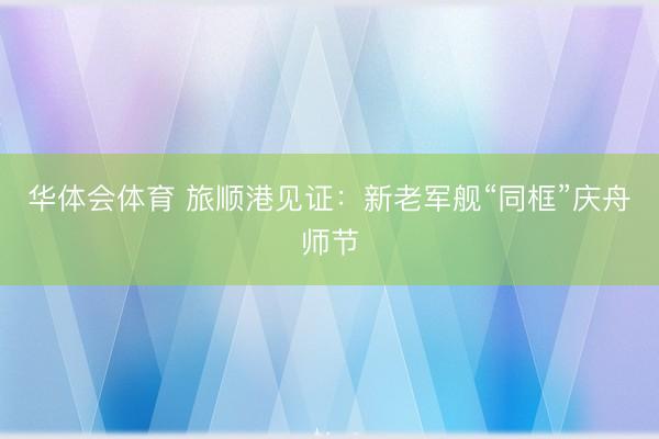 华体会体育 旅顺港见证：新老军舰“同框”庆舟师节