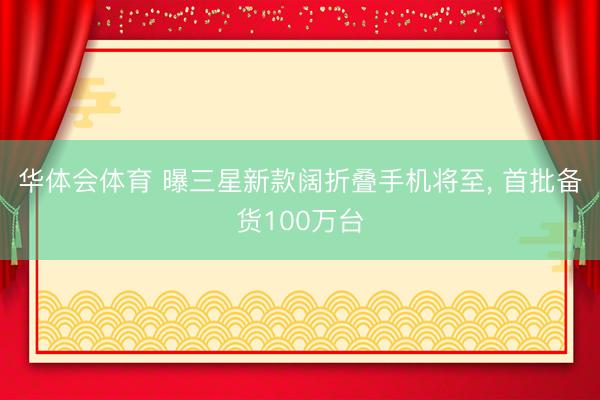 华体会体育 曝三星新款阔折叠手机将至, 首批备货100万台